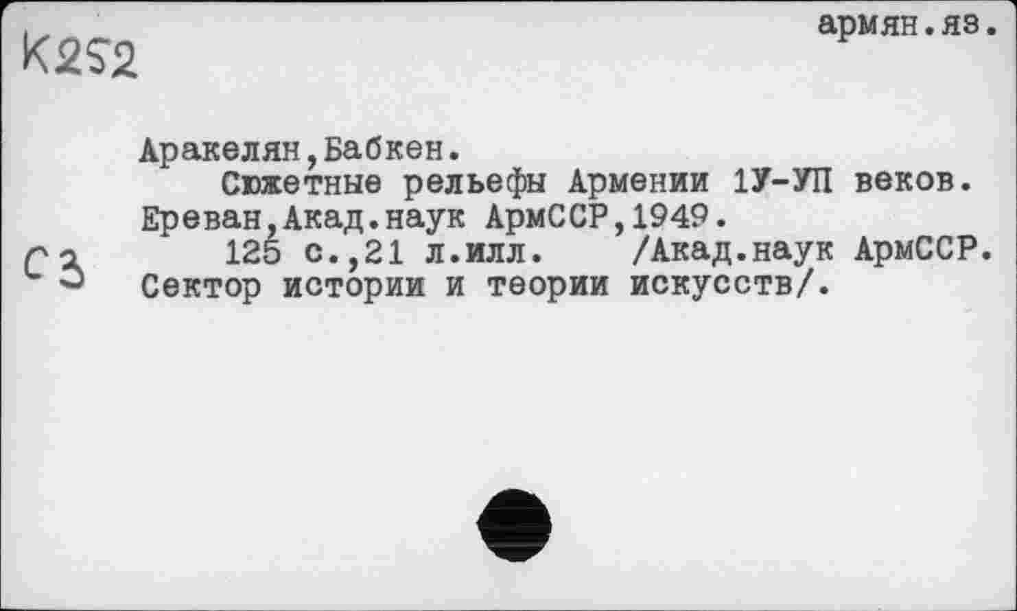 ﻿K2J2
армян.яз.
Аракелян,Бабкен.
Сюжетные рельефы Армении 1У-УП веков. Ереван,Акад.наук АрмССР,1949.
125 с.,21 л.илл. /Акад.наук АрмССР. Сектор истории и теории искусств/.